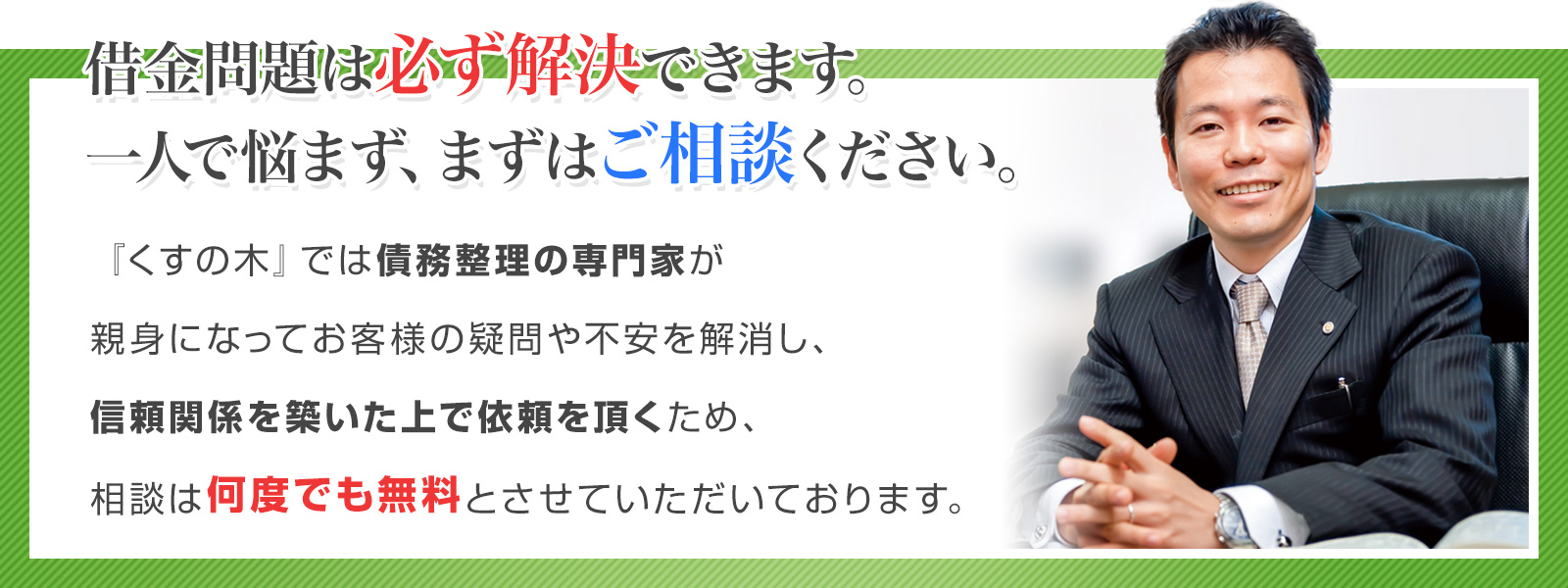 借金の問題は必ず解決できます。まずは一人で悩まずに専門家に相談して下さい。『くすの木』では債務整理の専門家が親身になってお客様の疑問や不安を解消し、信頼関係を築いた上で依頼を頂くため、相談は何度でも無料とさせていただいております。